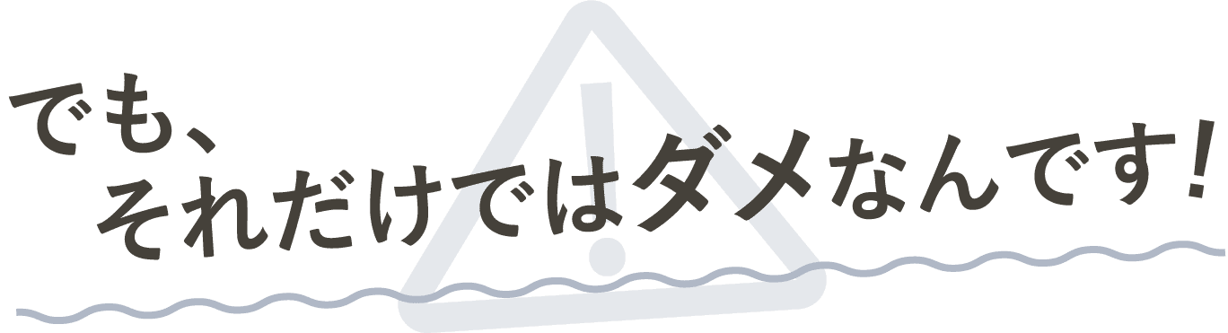 でもそれだけじゃダメなんです!
